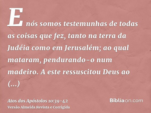 E nós somos testemunhas de todas as coisas que fez, tanto na terra da Judéia como em Jerusalém; ao qual mataram, pendurando-o num madeiro.A este ressuscitou Deu