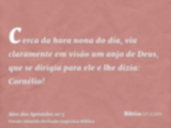 cerca da hora nona do dia, viu claramente em visão um anjo de Deus, que se dirigia para ele e lhe dizia: Cornélio!