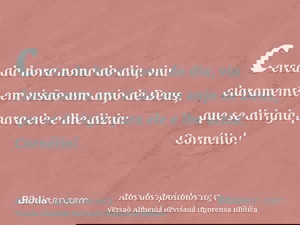cerca da hora nona do dia, viu claramente em visão um anjo de Deus, que se dirigia para ele e lhe dizia: Cornélio!