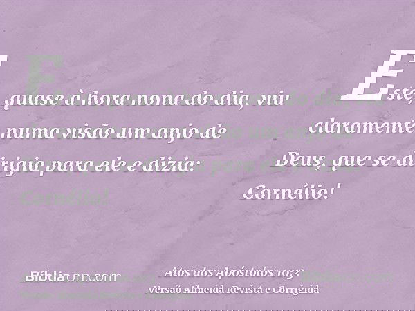 Este, quase à hora nona do dia, viu claramente numa visão um anjo de Deus, que se dirigia para ele e dizia: Cornélio!