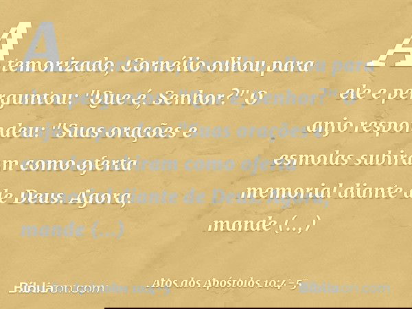 Atemorizado, Cornélio olhou para ele e perguntou: "Que é, Senhor?"
O anjo respondeu: "Suas orações e esmolas subiram como oferta memorial diante de Deus. Agora,