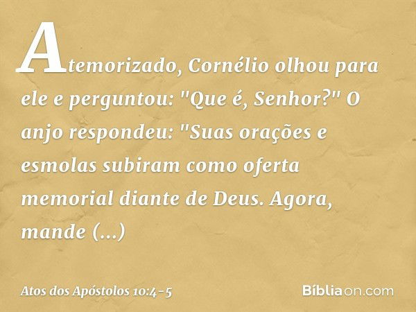 Atemorizado, Cornélio olhou para ele e perguntou: "Que é, Senhor?"
O anjo respondeu: "Suas orações e esmolas subiram como oferta memorial diante de Deus. Agora,