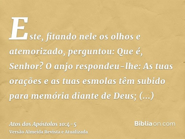 Este, fitando nele os olhos e atemorizado, perguntou: Que é, Senhor? O anjo respondeu-lhe: As tuas orações e as tuas esmolas têm subido para memória diante de D