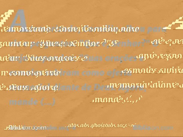 Atemorizado, Cornélio olhou para ele e perguntou: "Que é, Senhor?"
O anjo respondeu: "Suas orações e esmolas subiram como oferta memorial diante de Deus. Agora,