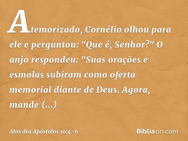 Atemorizado, Cornélio olhou para ele e perguntou: "Que é, Senhor?"
O anjo respondeu: "Suas orações e esmolas subiram como oferta memorial diante de Deus. Agora,