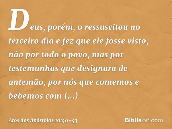 Deus, porém, o ressuscitou no terceiro dia e fez que ele fosse visto, não por todo o povo, mas por testemunhas que designara de antemão, por nós que comemos e b