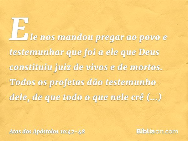 Ele nos mandou pregar ao povo e testemunhar que foi a ele que Deus constituiu juiz de vivos e de mortos. Todos os profetas dão testemunho dele, de que todo o qu