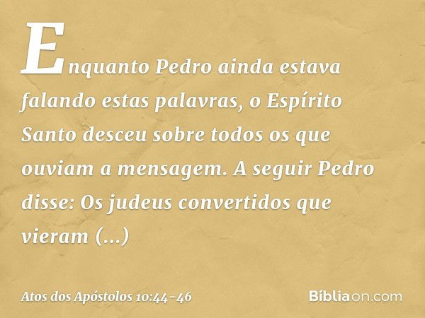 Enquanto Pedro ainda estava falando estas palavras, o Espírito Santo desceu sobre todos os que ouviam a mensagem.
A seguir Pedro disse: Os judeus convertidos qu