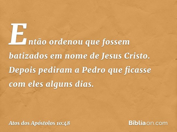 Então ordenou que fossem batizados em nome de Jesus Cristo. Depois pediram a Pedro que ficasse com eles alguns dias. -- Atos dos Apóstolos 10:48