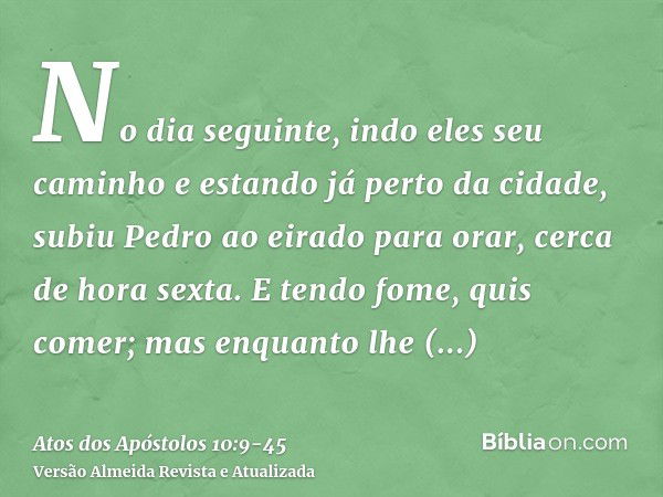 No dia seguinte, indo eles seu caminho e estando já perto da cidade, subiu Pedro ao eirado para orar, cerca de hora sexta.E tendo fome, quis comer; mas enquanto