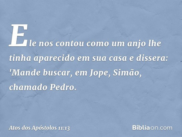 Ele nos contou como um anjo lhe tinha aparecido em sua casa e dissera: 'Mande buscar, em Jope, Simão, chamado Pedro. -- Atos dos Apóstolos 11:13