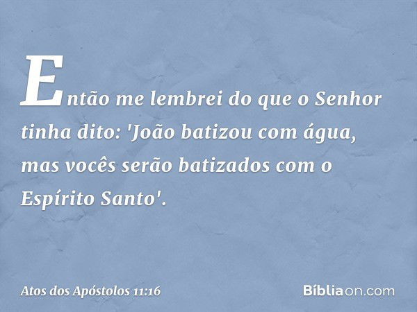 Então me lembrei do que o Senhor tinha dito: 'João batizou com água, mas vocês serão batizados com o Espírito Santo'. -- Atos dos Apóstolos 11:16