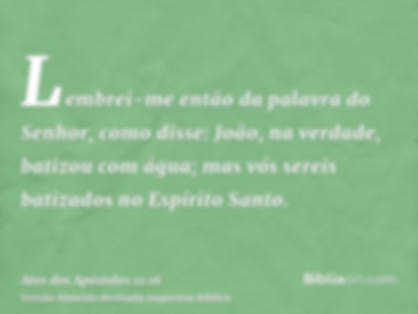 Lembrei-me então da palavra do Senhor, como disse: João, na verdade, batizou com água; mas vós sereis batizados no Espírito Santo.