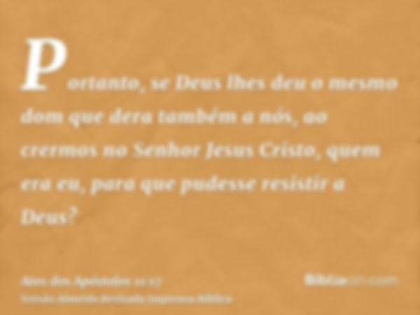 Portanto, se Deus lhes deu o mesmo dom que dera também a nós, ao crermos no Senhor Jesus Cristo, quem era eu, para que pudesse resistir a Deus?