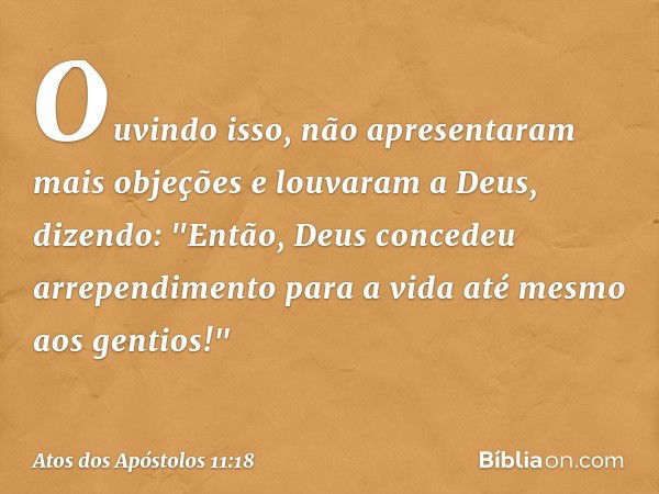 Ouvindo isso, não apresentaram mais objeções e louvaram a Deus, dizendo: "Então, Deus concedeu arrependimento para a vida até mesmo aos gentios!" -- Atos dos Ap