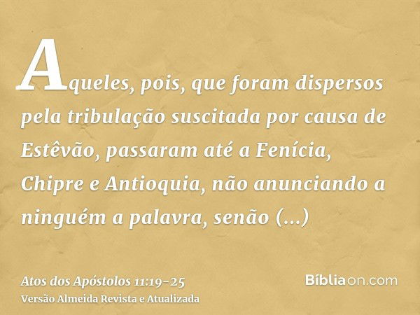 Aqueles, pois, que foram dispersos pela tribulação suscitada por causa de Estêvão, passaram até a Fenícia, Chipre e Antioquia, não anunciando a ninguém a palavr