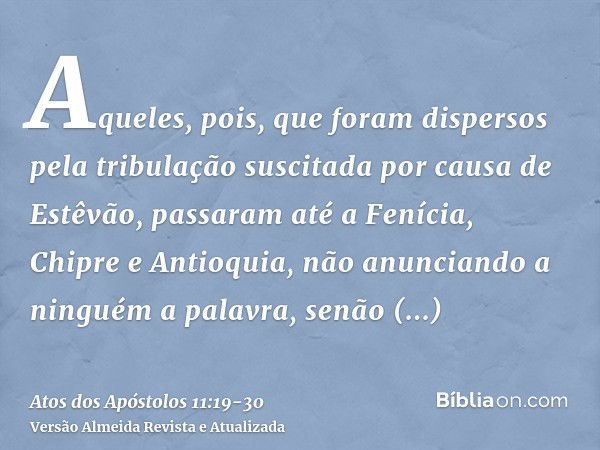 Aqueles, pois, que foram dispersos pela tribulação suscitada por causa de Estêvão, passaram até a Fenícia, Chipre e Antioquia, não anunciando a ninguém a palavr