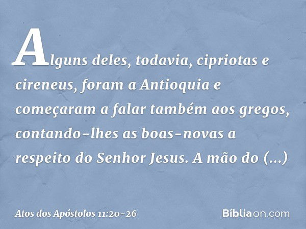 Alguns deles, todavia, cipriotas e cireneus, foram a Antioquia e começaram a falar também aos gregos, contando-lhes as boas-novas a respeito do Senhor Jesus. A 