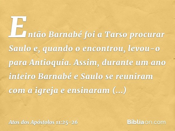 Então Barnabé foi a Tarso procurar Saulo e, quando o encontrou, levou-o para Antioquia. Assim, durante um ano inteiro Barnabé e Saulo se reuniram com a igreja e