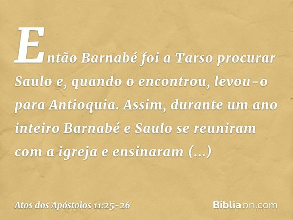 Então Barnabé foi a Tarso procurar Saulo e, quando o encontrou, levou-o para Antioquia. Assim, durante um ano inteiro Barnabé e Saulo se reuniram com a igreja e