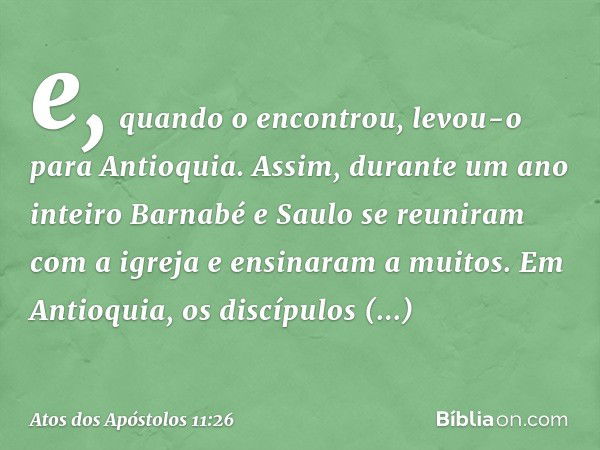 e, quando o encontrou, levou-o para Antioquia. Assim, durante um ano inteiro Barnabé e Saulo se reuniram com a igreja e ensinaram a muitos. Em Antioquia, os dis