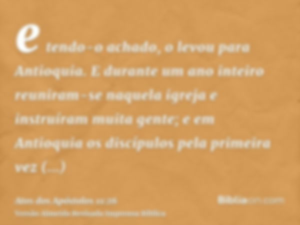 e tendo-o achado, o levou para Antioquia. E durante um ano inteiro reuniram-se naquela igreja e instruíram muita gente; e em Antioquia os discípulos pela primei