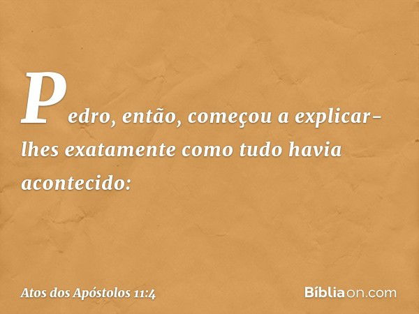 Pedro, então, começou a explicar-lhes exatamente como tudo havia acontecido: -- Atos dos Apóstolos 11:4