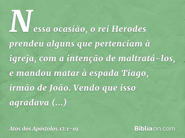 Nessa ocasião, o rei Herodes prendeu alguns que pertenciam à igreja, com a intenção de maltratá-los, e mandou matar à espada Tiago, irmão de João. Vendo que iss