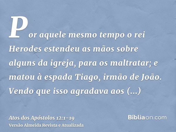 Por aquele mesmo tempo o rei Herodes estendeu as mãos sobre alguns da igreja, para os maltratar;e matou à espada Tiago, irmão de João.Vendo que isso agradava ao