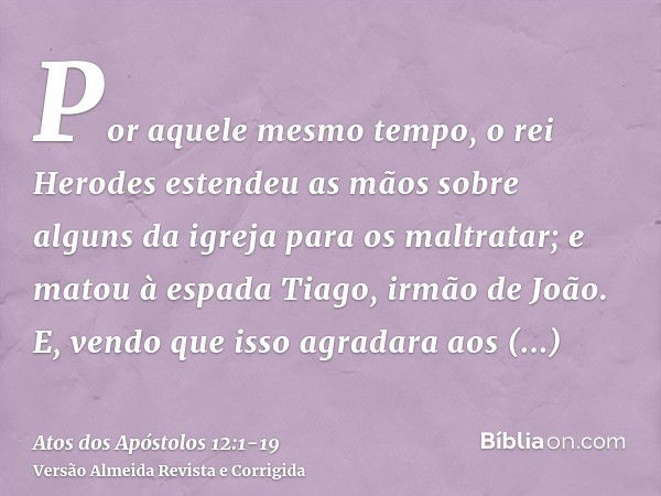 Por aquele mesmo tempo, o rei Herodes estendeu as mãos sobre alguns da igreja para os maltratar;e matou à espada Tiago, irmão de João.E, vendo que isso agradara