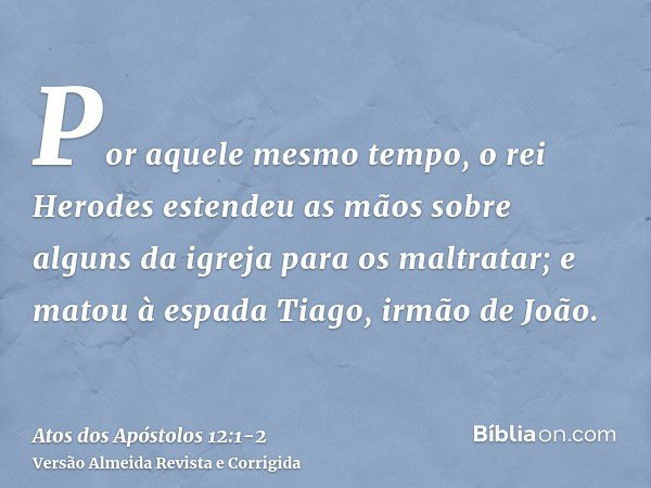 Por aquele mesmo tempo, o rei Herodes estendeu as mãos sobre alguns da igreja para os maltratar;e matou à espada Tiago, irmão de João.