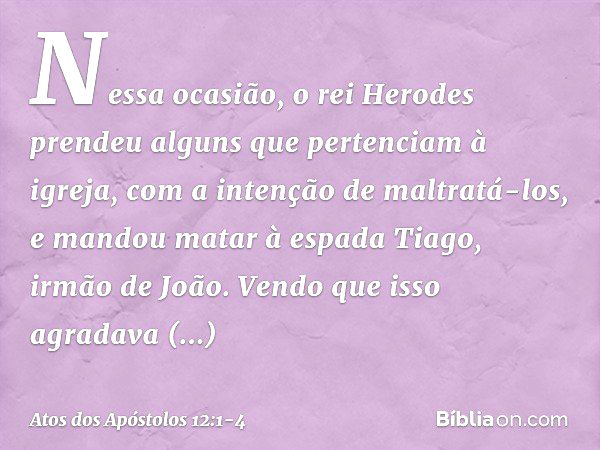 Nessa ocasião, o rei Herodes prendeu alguns que pertenciam à igreja, com a intenção de maltratá-los, e mandou matar à espada Tiago, irmão de João. Vendo que iss