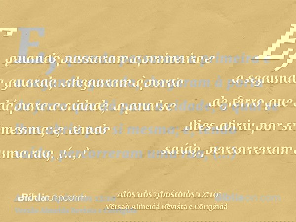 E, quando passaram a primeira e a segunda guarda, chegaram à porta de ferro que dá para a cidade, a qual se lhes abriu por si mesma; e, tendo saído, percorreram