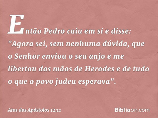 Então Pedro caiu em si e disse: "Agora sei, sem nenhuma dúvida, que o Senhor enviou o seu anjo e me libertou das mãos de Herodes e de tudo o que o povo judeu es