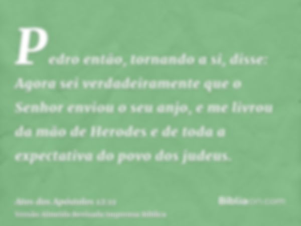 Pedro então, tornando a si, disse: Agora sei verdadeiramente que o Senhor enviou o seu anjo, e me livrou da mão de Herodes e de toda a expectativa do povo dos j