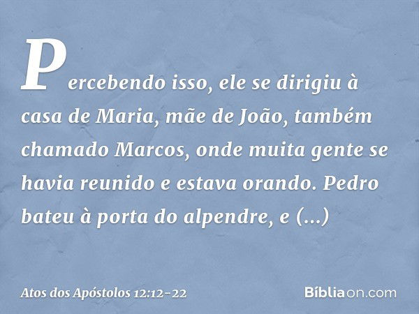 Percebendo isso, ele se dirigiu à casa de Maria, mãe de João, também chamado Marcos, onde muita gente se havia reunido e estava orando. Pedro bateu à porta do a