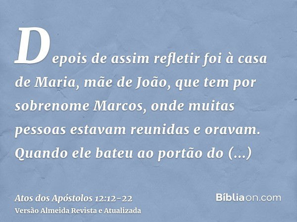 Depois de assim refletir foi à casa de Maria, mãe de João, que tem por sobrenome Marcos, onde muitas pessoas estavam reunidas e oravam.Quando ele bateu ao portã