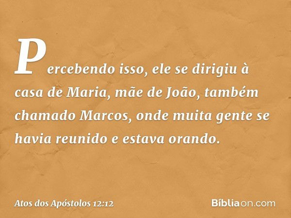 Percebendo isso, ele se dirigiu à casa de Maria, mãe de João, também chamado Marcos, onde muita gente se havia reunido e estava orando. -- Atos dos Apóstolos 12