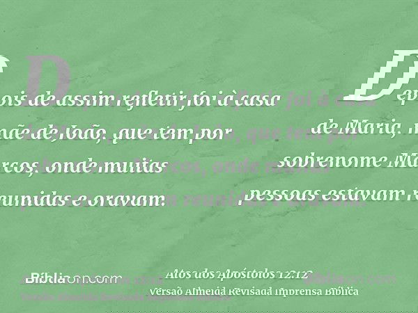 Depois de assim refletir foi à casa de Maria, mãe de João, que tem por sobrenome Marcos, onde muitas pessoas estavam reunidas e oravam.
