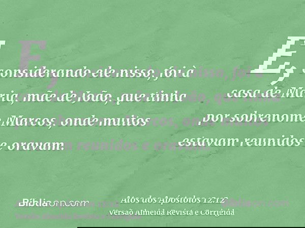 E, considerando ele nisso, foi à casa de Maria, mãe de João, que tinha por sobrenome Marcos, onde muitos estavam reunidos e oravam.