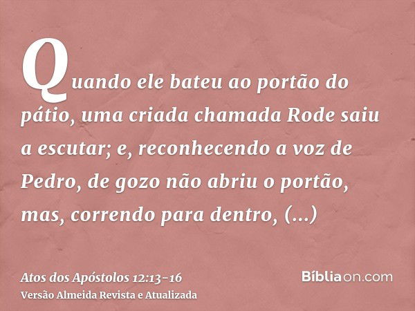 Quando ele bateu ao portão do pátio, uma criada chamada Rode saiu a escutar;e, reconhecendo a voz de Pedro, de gozo não abriu o portão, mas, correndo para dentr