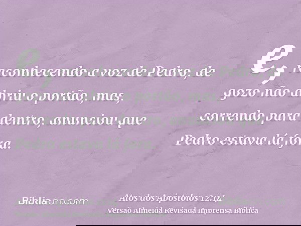 e, reconhecendo a voz de Pedro, de gozo não abriu o portão, mas, correndo para dentro, anunciou que Pedro estava lá fora.