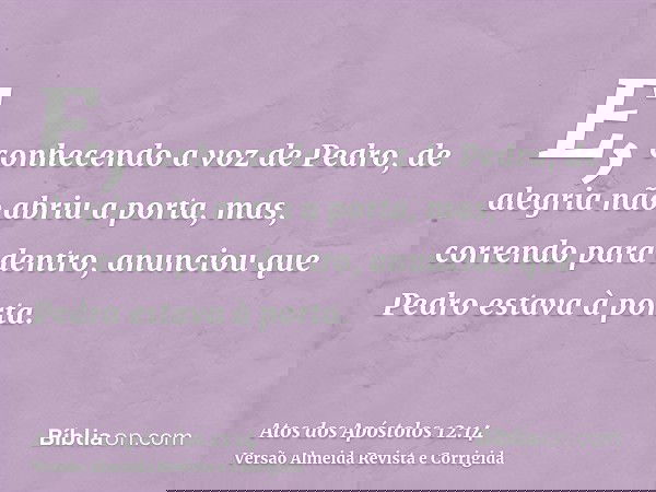 E, conhecendo a voz de Pedro, de alegria não abriu a porta, mas, correndo para dentro, anunciou que Pedro estava à porta.