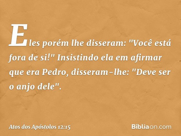 Eles porém lhe disseram: "Você está fora de si!" Insistindo ela em afirmar que era Pedro, disseram-lhe: "Deve ser o anjo dele". -- Atos dos Apóstolos 12:15