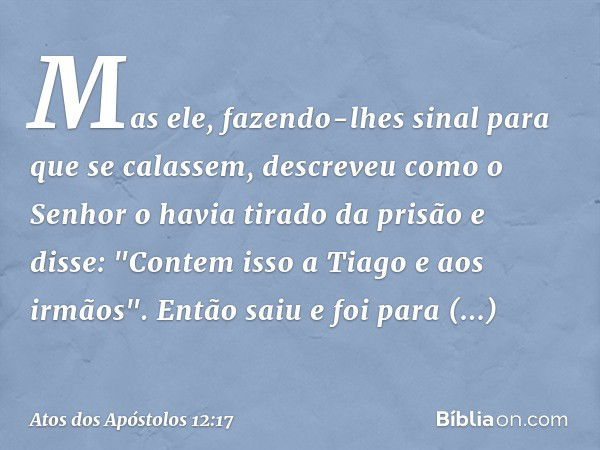 Mas ele, fazendo-lhes sinal para que se calassem, descreveu como o Senhor o havia tirado da prisão e disse: "Contem isso a Tiago e aos irmãos". Então saiu e foi