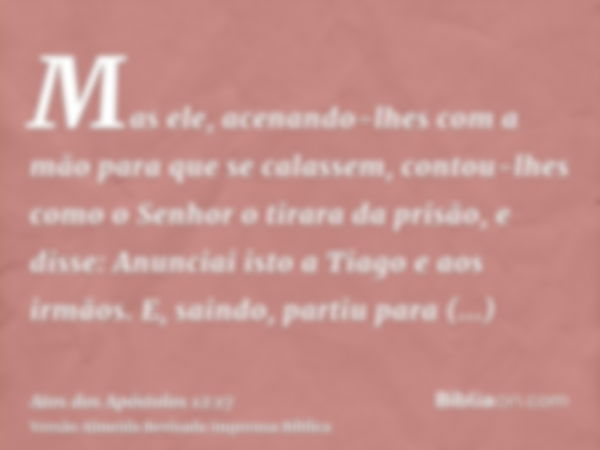 Mas ele, acenando-lhes com a mão para que se calassem, contou-lhes como o Senhor o tirara da prisão, e disse: Anunciai isto a Tiago e aos irmãos. E, saindo, par