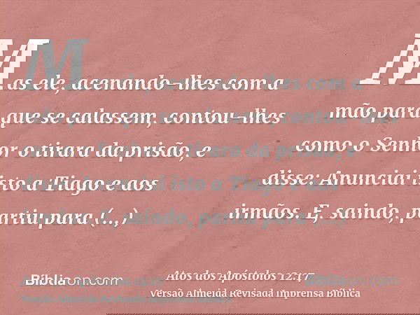 Mas ele, acenando-lhes com a mão para que se calassem, contou-lhes como o Senhor o tirara da prisão, e disse: Anunciai isto a Tiago e aos irmãos. E, saindo, par