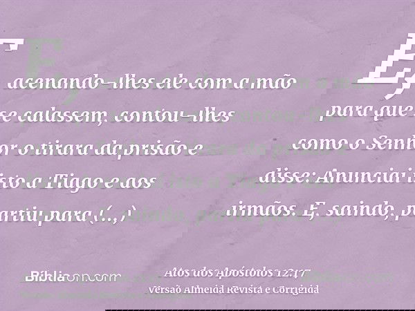 E, acenando-lhes ele com a mão para que se calassem, contou-lhes como o Senhor o tirara da prisão e disse: Anunciai isto a Tiago e aos irmãos. E, saindo, partiu