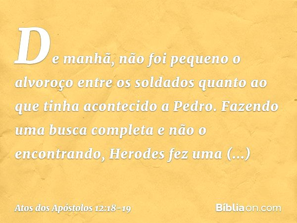 De manhã, não foi pequeno o alvoroço entre os soldados quanto ao que tinha acontecido a Pedro. Fazendo uma busca completa e não o encontrando, Herodes fez uma i