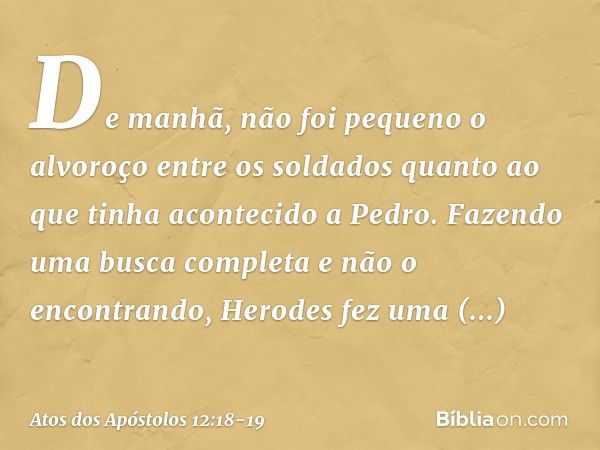 De manhã, não foi pequeno o alvoroço entre os soldados quanto ao que tinha acontecido a Pedro. Fazendo uma busca completa e não o encontrando, Herodes fez uma i